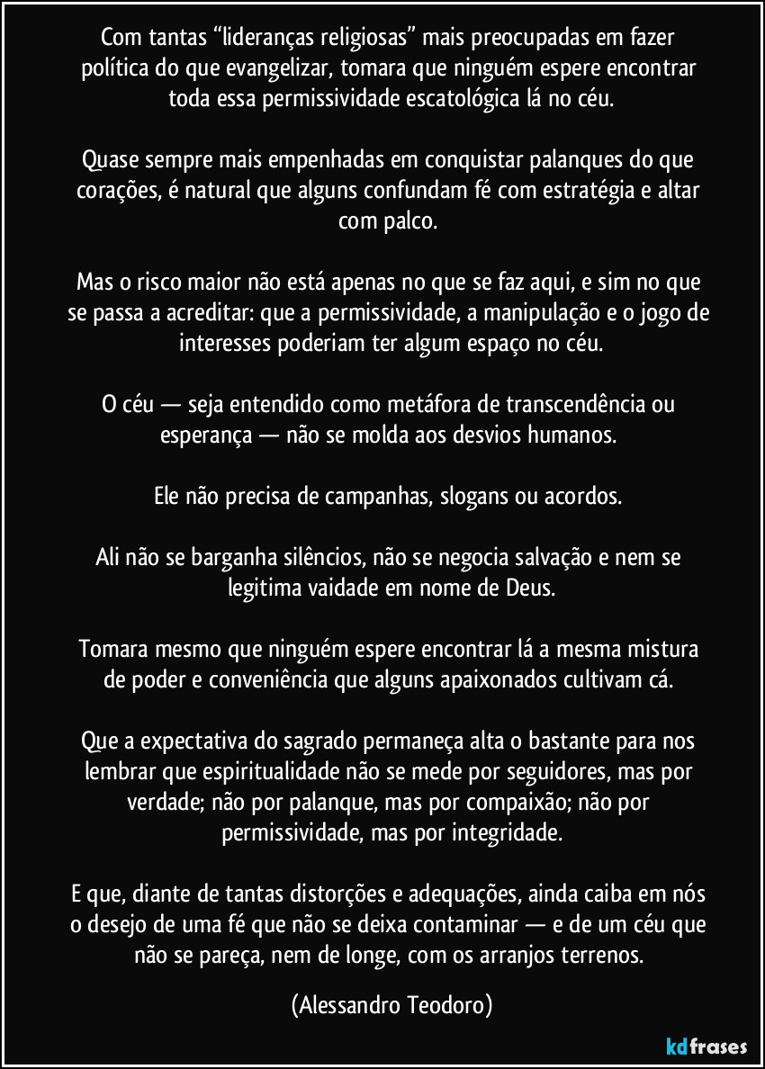 Com tantas “lideranças religiosas” mais preocupadas em fazer política do que evangelizar, tomara que ninguém espere encontrar toda essa permissividade escatológica lá no céu.
Quase sempre mais empenhadas em conquistar palanques do que corações, é natural que alguns confundam fé com estratégia e altar com palco.
Mas o risco maior não está apenas no que se faz aqui, e sim no que se passa a acreditar: que a permissividade, a manipulação e o jogo de interesses poderiam ter algum espaço no céu.
O céu — seja entendido como metáfora de transcendência ou esperança — não se molda aos desvios humanos.
Ele não precisa de campanhas, slogans ou acordos.
Ali não se barganha silêncios, não se negocia salvação e nem se legitima vaidade em nome de Deus.
Tomara mesmo que ninguém espere encontrar lá a mesma mistura de poder e conveniência que alguns apaixonados cultivam cá.
Que a expectativa do sagrado permaneça alta o bastante para nos lembrar que espiritualidade não se mede por seguidores, mas por verdade; não por palanque, mas por compaixão; não por permissividade, mas por integridade.
E que, diante de tantas distorções e adequações, ainda caiba em nós o desejo de uma fé que não se deixa contaminar — e de um céu que não se pareça, nem de longe, com os arranjos terrenos. (Alessandro Teodoro)