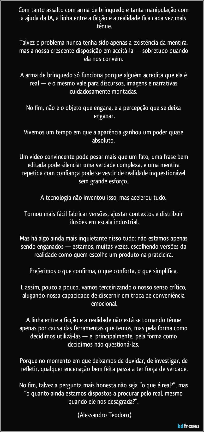 Com tanto assalto com arma de brinquedo e tanta manipulação com a ajuda da IA, a linha entre a ficção e a realidade fica cada vez mais tênue.
Talvez o problema nunca tenha sido apenas a existência da mentira, mas a nossa crescente disposição em aceitá-la — sobretudo quando ela nos convém.
A arma de brinquedo só funciona porque alguém acredita que ela é real — e o mesmo vale para discursos, imagens e narrativas cuidadosamente montadas.
No fim, não é o objeto que engana, é a percepção que se deixa enganar.
Vivemos um tempo em que a aparência ganhou um poder quase absoluto.
Um vídeo convincente pode pesar mais que um fato, uma frase bem editada pode silenciar uma verdade complexa, e uma mentira repetida com confiança pode se vestir de realidade inquestionável sem grande esforço.
A tecnologia não inventou isso, mas acelerou tudo.
Tornou mais fácil fabricar versões, ajustar contextos e distribuir ilusões em escala industrial.
Mas há algo ainda mais inquietante nisso tudo: não estamos apenas sendo enganados — estamos, muitas vezes, escolhendo versões da realidade como quem escolhe um produto na prateleira.
Preferimos o que confirma, o que conforta, o que simplifica.
E assim, pouco a pouco, vamos terceirizando o nosso senso crítico, alugando nossa capacidade de discernir em troca de conveniência emocional.
A linha entre a ficção e a realidade não está se tornando tênue apenas por causa das ferramentas que temos, mas pela forma como decidimos utilizá-las — e, principalmente, pela forma como decidimos não questioná-las.
Porque no momento em que deixamos de duvidar, de investigar, de refletir, qualquer encenação bem feita passa a ter força de verdade.
No fim, talvez a pergunta mais honesta não seja “o que é real?”, mas “o quanto ainda estamos dispostos a procurar pelo real, mesmo quando ele nos desagrada?”. (Alessandro Teodoro)