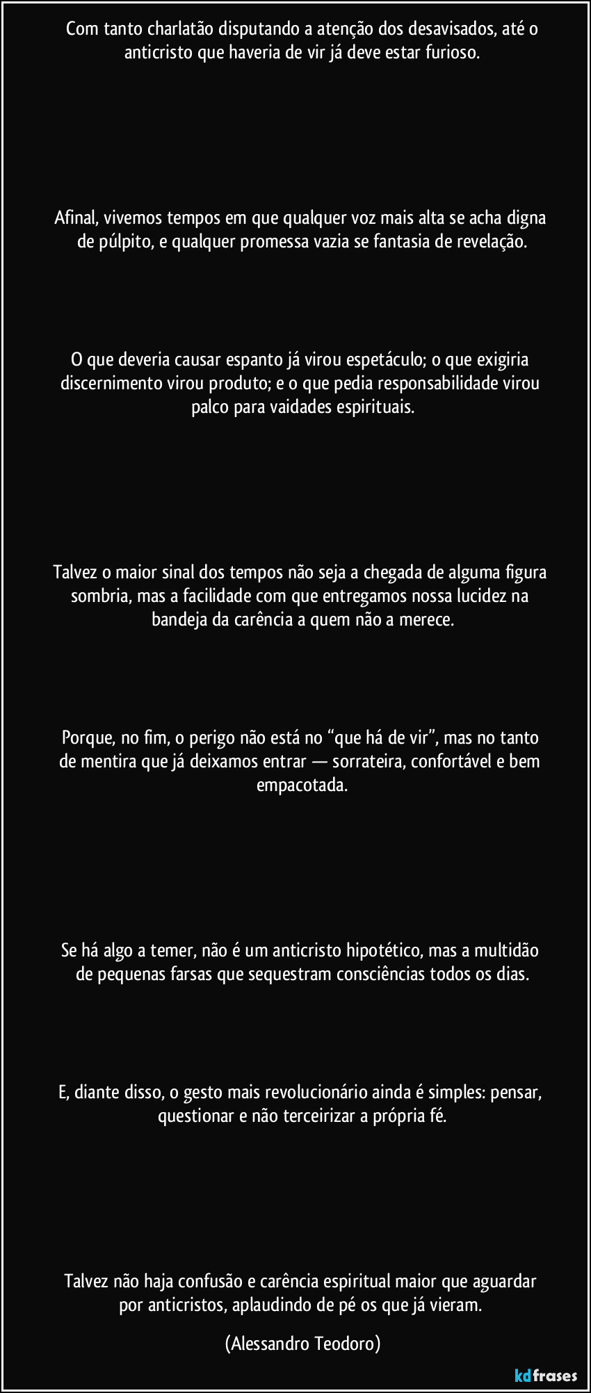 Com tanto charlatão disputando a atenção dos desavisados, até o anticristo que haveria de vir já deve estar furioso.
Afinal, vivemos tempos em que qualquer voz mais alta se acha digna de púlpito, e qualquer promessa vazia se fantasia de revelação.
O que deveria causar espanto já virou espetáculo; o que exigiria discernimento virou produto; e o que pedia responsabilidade virou palco para vaidades espirituais.
Talvez o maior sinal dos tempos não seja a chegada de alguma figura sombria, mas a facilidade com que entregamos nossa lucidez na bandeja da carência a quem não a merece.
Porque, no fim, o perigo não está no “que há de vir”, mas no tanto de mentira que já deixamos entrar — sorrateira, confortável e bem empacotada.
Se há algo a temer, não é um anticristo hipotético, mas a multidão de pequenas farsas que sequestram consciências todos os dias.
E, diante disso, o gesto mais revolucionário ainda é simples: pensar, questionar e não terceirizar a própria fé.
Talvez não haja confusão e carência espiritual maior que aguardar por anticristos, aplaudindo de pé os que já vieram. (Alessandro Teodoro)