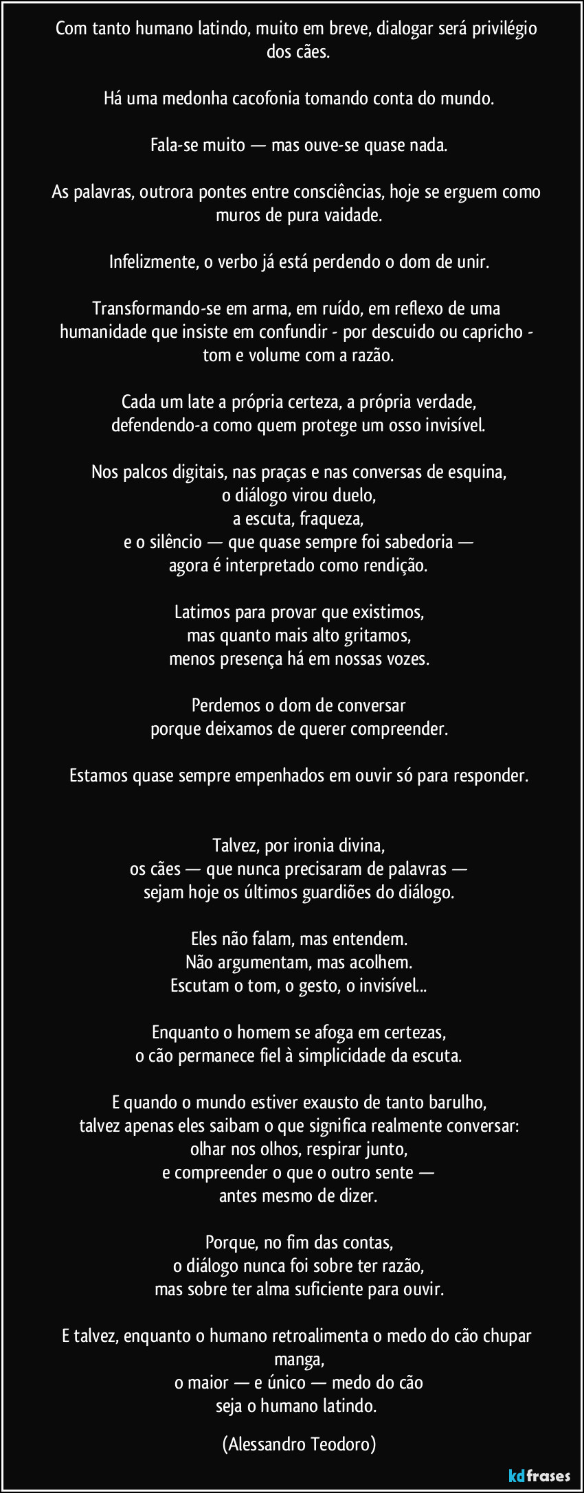 Com tanto humano latindo, muito em breve, dialogar será privilégio dos cães.

Há uma medonha cacofonia tomando conta do mundo.

Fala-se muito — mas ouve-se quase nada.

As palavras, outrora pontes entre consciências, hoje se erguem como muros de pura vaidade.

Infelizmente, o verbo já está perdendo o dom de unir.

Transformando-se em arma, em ruído, em reflexo de uma humanidade que insiste em confundir - por descuido ou capricho - tom e volume com a razão.

Cada um late a própria certeza, a própria verdade,
defendendo-a como quem protege um osso invisível.

Nos palcos digitais, nas praças e nas conversas de esquina,
o diálogo virou duelo,
a escuta, fraqueza,
e o silêncio — que quase sempre foi sabedoria —
agora é interpretado como rendição.

Latimos para provar que existimos,
mas quanto mais alto gritamos,
menos presença há em nossas vozes.

Perdemos o dom de conversar
porque deixamos de querer compreender.

Estamos quase sempre empenhados em ouvir só para responder.


Talvez, por ironia divina,
os cães — que nunca precisaram de palavras —
sejam hoje os últimos guardiões do diálogo.

Eles não falam, mas entendem.
Não argumentam, mas acolhem.
Escutam o tom, o gesto, o invisível...

Enquanto o homem se afoga em certezas,
o cão permanece fiel à simplicidade da escuta.

E quando o mundo estiver exausto de tanto barulho,
talvez apenas eles saibam o que significa realmente conversar:
olhar nos olhos, respirar junto,
e compreender o que o outro sente —
antes mesmo de dizer.

Porque, no fim das contas,
o diálogo nunca foi sobre ter razão,
mas sobre ter alma suficiente para ouvir.

E talvez, enquanto o humano retroalimenta o medo do cão chupar manga,
o maior — e único — medo do cão
seja o humano latindo. (Alessandro Teodoro)