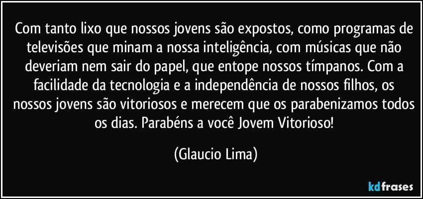 Com tanto lixo que nossos jovens são expostos, como programas de televisões que minam a nossa inteligência, com músicas que não deveriam nem sair do papel, que entope nossos tímpanos. Com a facilidade da tecnologia e a independência de nossos filhos, os nossos jovens são vitoriosos e merecem que os parabenizamos todos os dias. Parabéns a você Jovem Vitorioso! (Glaucio Lima)