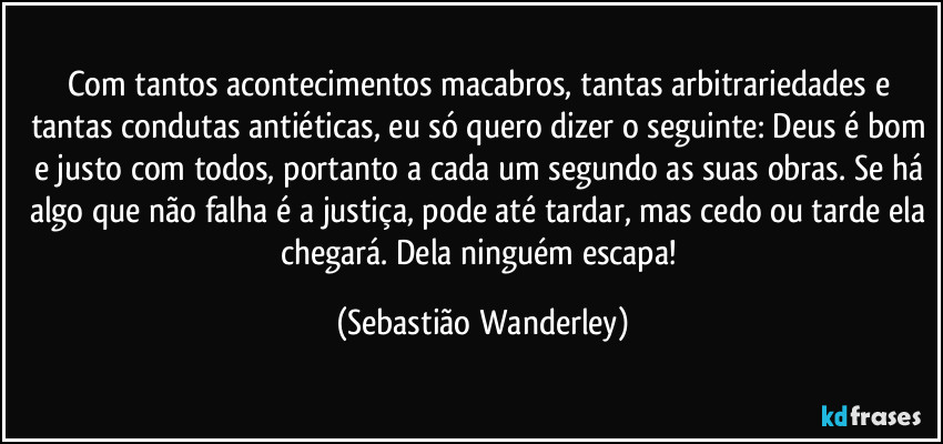 Com tantos acontecimentos macabros, tantas arbitrariedades e tantas condutas antiéticas, eu só quero dizer o seguinte: Deus é bom e justo com todos, portanto a cada um segundo as suas obras. Se há algo que não falha é a justiça, pode até tardar, mas cedo ou tarde ela chegará. Dela ninguém escapa! (Sebastião Wanderley)