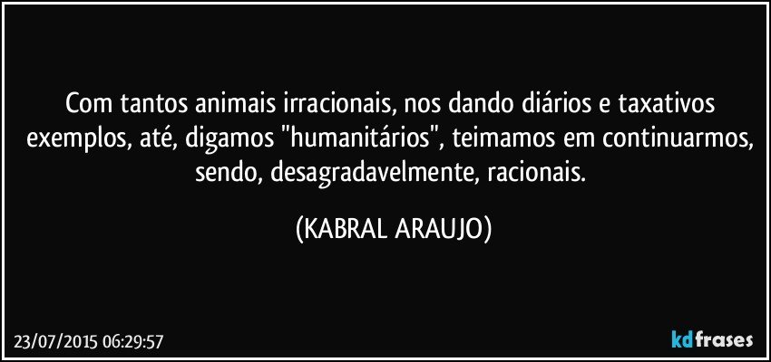 Com tantos animais irracionais, nos dando diários e taxativos exemplos, até, digamos "humanitários", teimamos em continuarmos, sendo, desagradavelmente, racionais. (KABRAL ARAUJO)