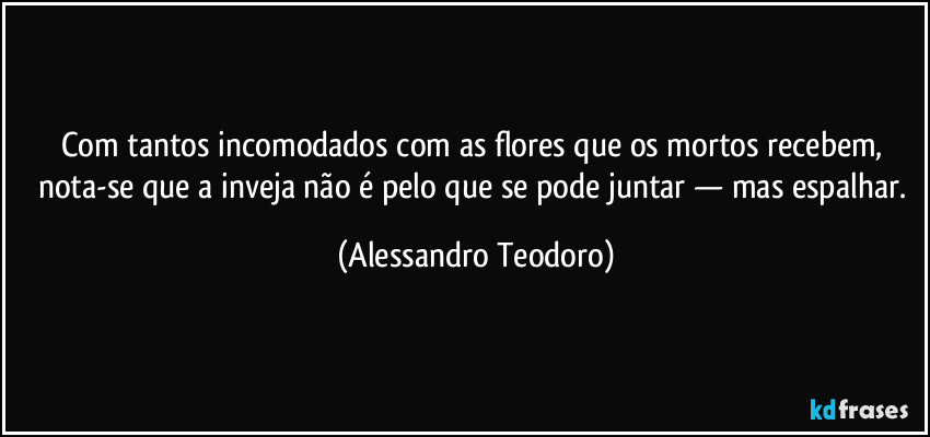 Com tantos incomodados com as flores que os mortos recebem, nota-se que a inveja não é pelo que se pode juntar — mas espalhar. (Alessandro Teodoro)