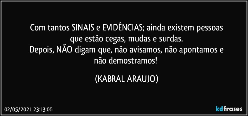 Com tantos SINAIS e EVIDÊNCIAS; ainda existem pessoas
que estão cegas, mudas e surdas.
Depois, NÃO digam que, não avisamos, não apontamos e
não demostramos! (KABRAL ARAUJO)