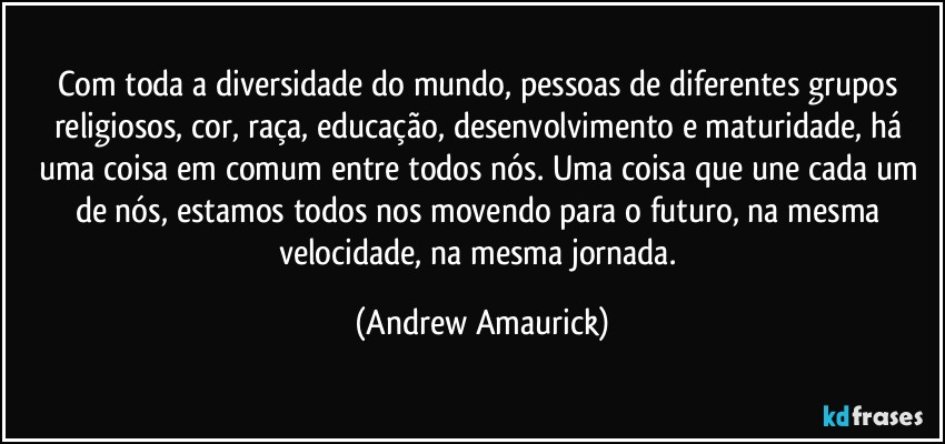 Com toda a diversidade do mundo, pessoas de diferentes grupos religiosos, cor, raça, educação, desenvolvimento e maturidade, há uma coisa em comum entre todos nós. Uma coisa que une cada um de nós, estamos todos nos movendo para o futuro, na mesma velocidade, na mesma jornada. (Andrew Amaurick)