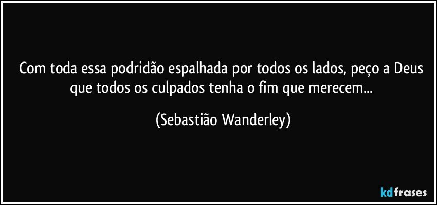 Com toda essa podridão espalhada por todos os lados, peço a Deus que todos os culpados tenha o fim que merecem... (Sebastião Wanderley)