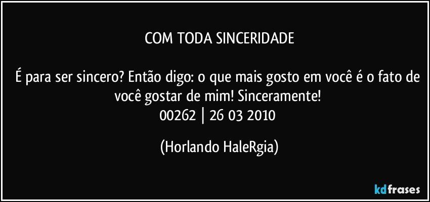 COM TODA SINCERIDADE

É para ser sincero? Então digo: o que mais gosto em você é o fato de você gostar de mim! Sinceramente! 
00262 | 26/03/2010 (Horlando HaleRgia)