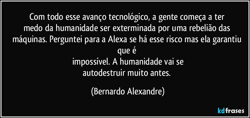 Com todo esse avanço tecnológico, a gente começa a ter 
medo da humanidade ser exterminada por uma rebelião das máquinas. Perguntei para a Alexa se há esse risco mas ela garantiu que é 
impossível. A humanidade vai se
autodestruir muito antes. (Bernardo Alexandre)