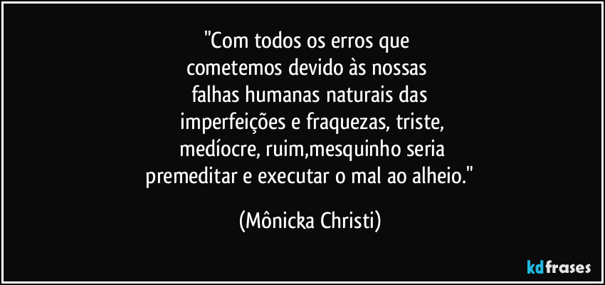 "Com todos os erros que 
cometemos devido às nossas 
falhas humanas naturais das
 imperfeições e fraquezas, triste,
 medíocre, ruim,mesquinho seria
 premeditar e executar o mal ao alheio." (Mônicka Christi)