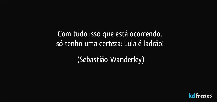Com tudo isso que está ocorrendo, 
só tenho uma certeza: Lula é ladrão! (Sebastião Wanderley)