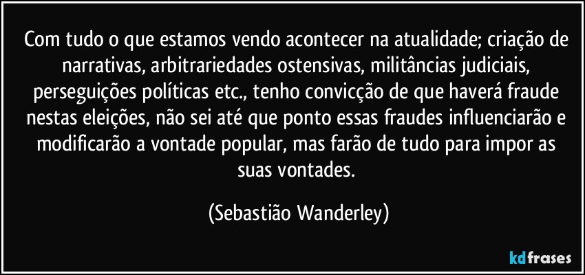 Com tudo o que estamos vendo acontecer na atualidade; criação de narrativas, arbitrariedades ostensivas, militâncias judiciais, perseguições políticas etc., tenho convicção de que haverá fraude nestas eleições, não sei até que ponto essas fraudes influenciarão e modificarão a vontade popular, mas farão de tudo para impor as suas vontades. (Sebastião Wanderley)