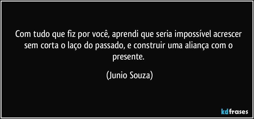 Com tudo que fiz por você, aprendi que seria impossível  acrescer sem corta o laço do passado, e construir uma aliança com o presente. (Junio Souza)