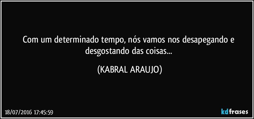 Com um determinado tempo, nós vamos nos desapegando e desgostando das coisas... (KABRAL ARAUJO)