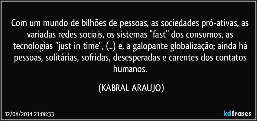 Com um mundo de bilhões de pessoas, as sociedades pró-ativas, as variadas redes sociais, os sistemas "fast" dos consumos, as tecnologias "just in time", (..) e, a galopante globalização; ainda há pessoas, solitárias, sofridas, desesperadas e carentes dos contatos humanos. (KABRAL ARAUJO)