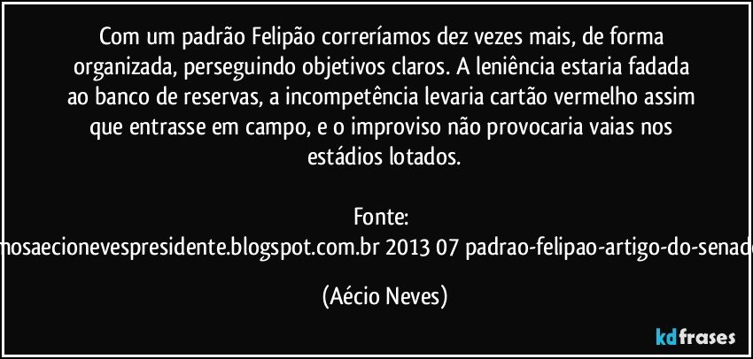 Com um padrão Felipão correríamos dez vezes mais, de forma organizada, perseguindo objetivos claros. A leniência estaria fadada ao banco de reservas, a incompetência levaria cartão vermelho assim que entrasse em campo, e o improviso não provocaria vaias nos estádios lotados.

Fonte: http://queremosaecionevespresidente.blogspot.com.br/2013/07/padrao-felipao-artigo-do-senador-aecio.html (Aécio Neves)