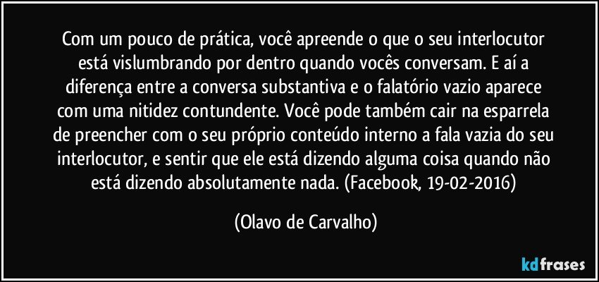 Com um pouco de prática, você apreende o que o seu interlocutor está vislumbrando por dentro quando vocês conversam. E aí a diferença entre a conversa substantiva e o falatório vazio aparece com uma nitidez contundente. Você pode também cair na esparrela de preencher com o seu próprio conteúdo interno a fala vazia do seu interlocutor, e sentir que ele está dizendo alguma coisa quando não está dizendo absolutamente nada. (Facebook, 19-02-2016) (Olavo de Carvalho)