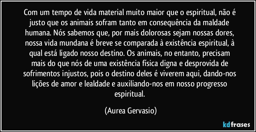 Com um tempo de vida material muito maior que o espiritual, não é justo que os animais sofram tanto em consequência da maldade humana. Nós sabemos que, por mais dolorosas sejam nossas dores, nossa vida mundana é breve se comparada à existência espiritual, à qual está ligado nosso destino. Os animais, no entanto, precisam mais do que nós de uma existência física digna e desprovida de sofrimentos injustos, pois o destino deles é viverem aqui, dando-nos lições de amor e lealdade e auxiliando-nos em nosso progresso espiritual. (Aurea Gervasio)