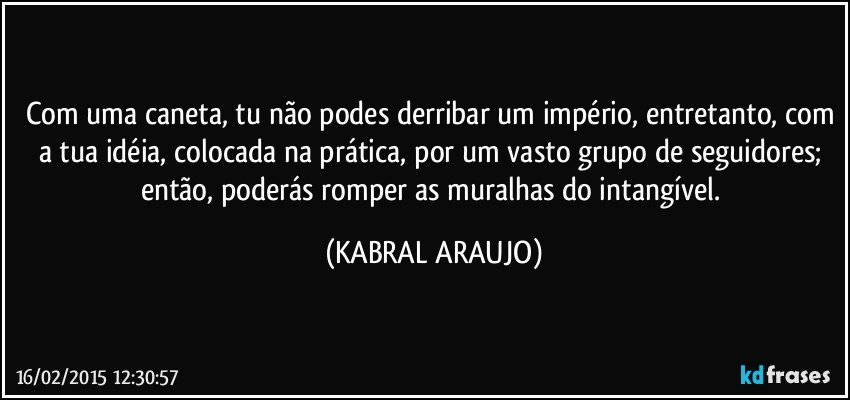 Com uma caneta, tu não podes derribar um império, entretanto, com a tua idéia, colocada na prática, por um vasto grupo de seguidores; então, poderás romper as muralhas do intangível. (KABRAL ARAUJO)