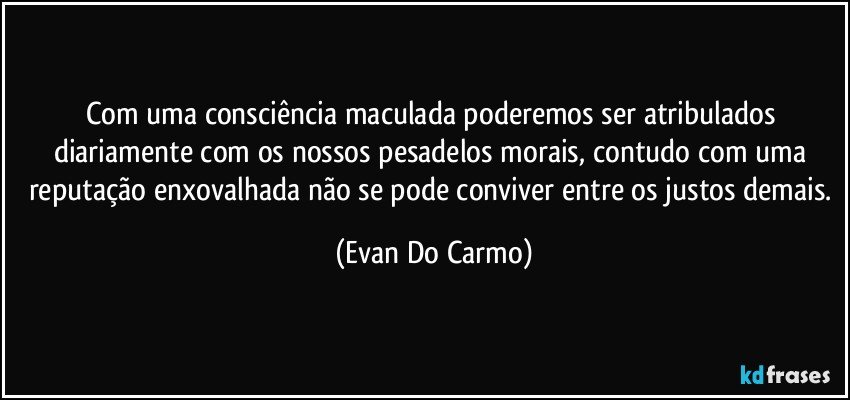 Com uma consciência maculada poderemos ser atribulados diariamente com os nossos pesadelos morais, contudo com uma reputação enxovalhada não se pode conviver entre os justos demais. (Evan Do Carmo)