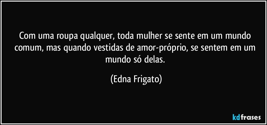 Com uma roupa qualquer, toda mulher se sente em um mundo comum, mas quando vestidas de amor-próprio, se sentem em um mundo só delas. (Edna Frigato)