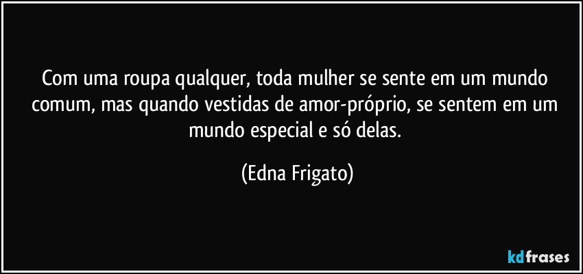 Com uma roupa qualquer, toda mulher se sente em um mundo comum, mas quando vestidas de amor-próprio, se sentem em um mundo especial e só delas. (Edna Frigato)