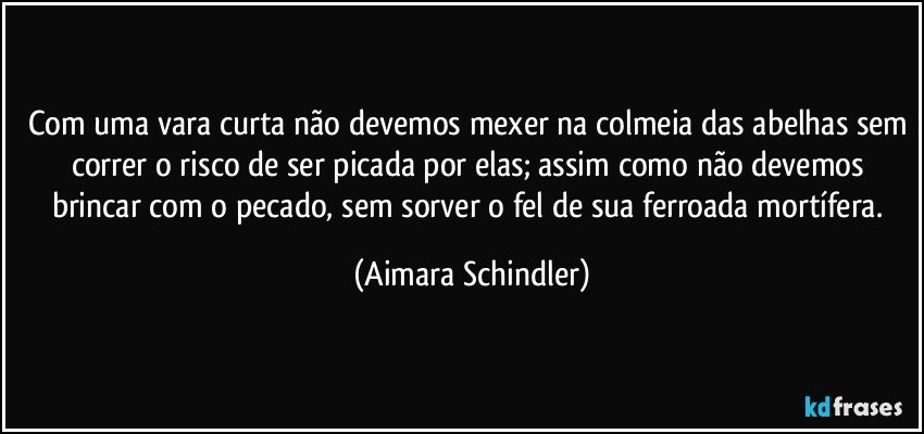 Com uma vara curta não devemos mexer na colmeia das abelhas sem correr o risco de ser picada por elas; assim como não devemos brincar com o pecado, sem sorver o fel de sua ferroada mortífera. (Aimara Schindler)