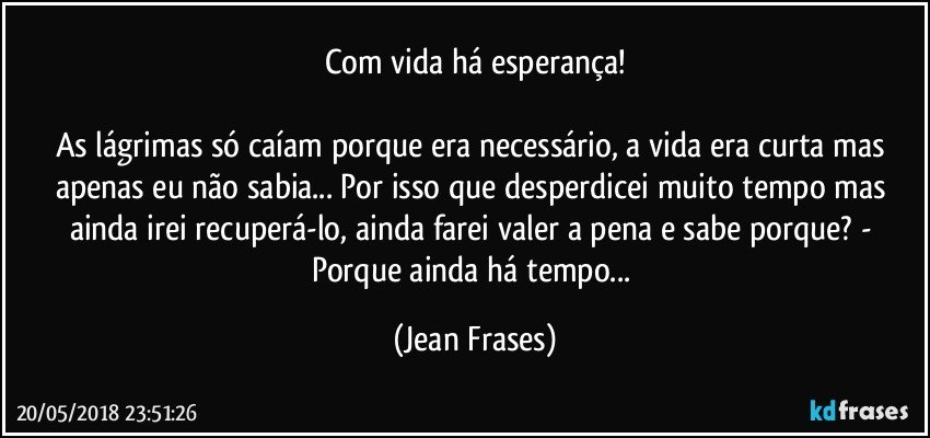 Com vida há esperança!

As lágrimas só caíam porque era necessário, a vida era curta mas apenas eu não sabia... Por isso que desperdicei muito tempo mas ainda irei recuperá-lo, ainda farei valer a pena e sabe porque? - Porque ainda há tempo... (Jean Frases)