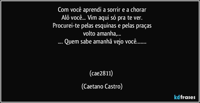 Com você aprendi a sorrir e a chorar
Alô você... Vim aqui só pra te ver.
Procurei-te pelas esquinas e pelas praças
volto amanha,...
... Quem sabe amanhã vejo você...



(cae2811) (Caetano Castro)