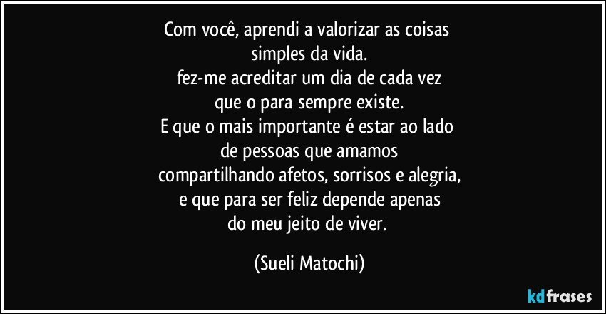 Com você, aprendi a valorizar as coisas 
simples da vida.
fez-me acreditar um dia de cada vez
que o para sempre existe.
E que o mais importante é estar ao lado 
de pessoas que amamos
compartilhando afetos, sorrisos e alegria,
e que para ser feliz depende apenas
do meu jeito de viver. (Sueli Matochi)