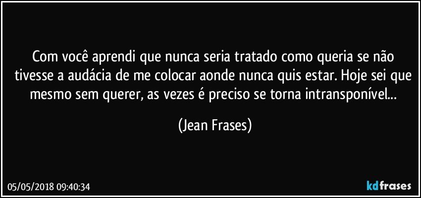 Com você aprendi que nunca seria tratado como queria se não tivesse a audácia de me colocar aonde nunca quis estar. Hoje sei que mesmo sem querer, as vezes é preciso se torna intransponível... (Jean Frases)