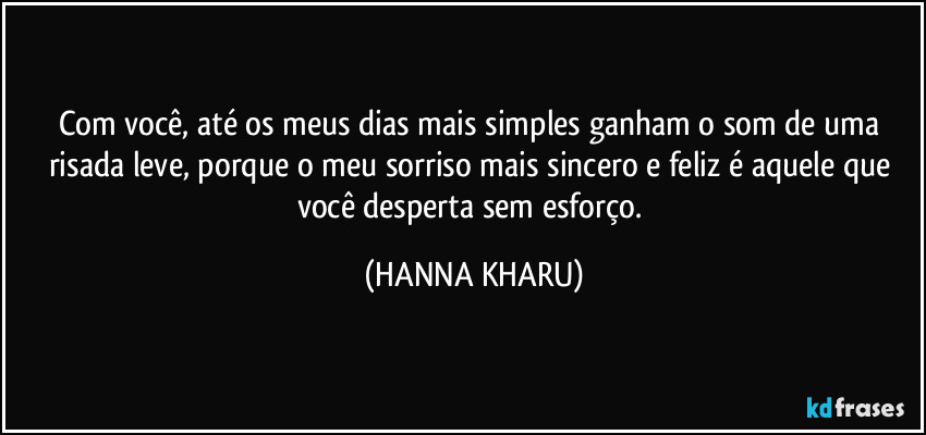 Com você, até os meus dias mais simples ganham o som de uma risada leve, porque o meu sorriso mais sincero e feliz é aquele que você desperta sem esforço. (HANNA KHARU)