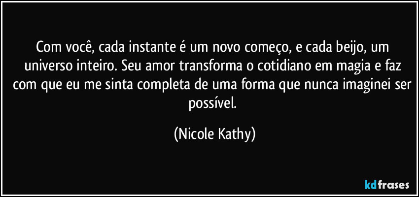 Com você, cada instante é um novo começo, e cada beijo, um universo inteiro. Seu amor transforma o cotidiano em magia e faz com que eu me sinta completa de uma forma que nunca imaginei ser possível. (Nicole Kathy)