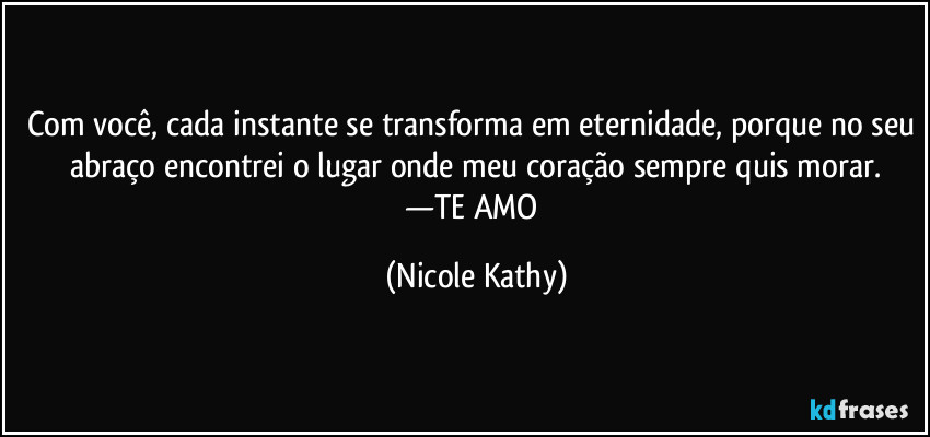 Com você, cada instante se transforma em eternidade, porque no seu abraço encontrei o lugar onde meu coração sempre quis morar.
—TE AMO (Nicole Kathy)