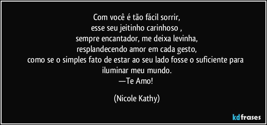 Com você é tão fácil sorrir,
esse seu jeitinho carinhoso ,
sempre encantador, me deixa levinha,
resplandecendo amor em cada gesto,
como se o simples fato de estar ao seu lado fosse o suficiente para iluminar meu mundo.
—Te Amo! (Nicole Kathy)