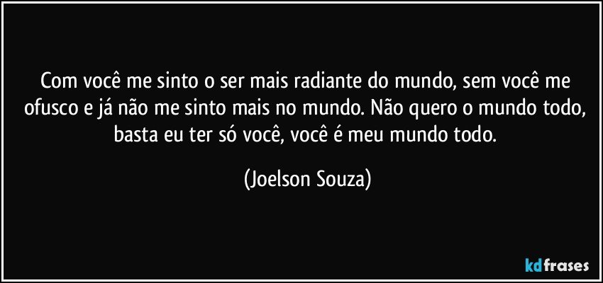 Com você me sinto o ser mais radiante do mundo, sem você me ofusco e já não me sinto mais no mundo. Não quero o mundo todo, basta eu ter só você, você é meu mundo todo. (Joelson Souza)