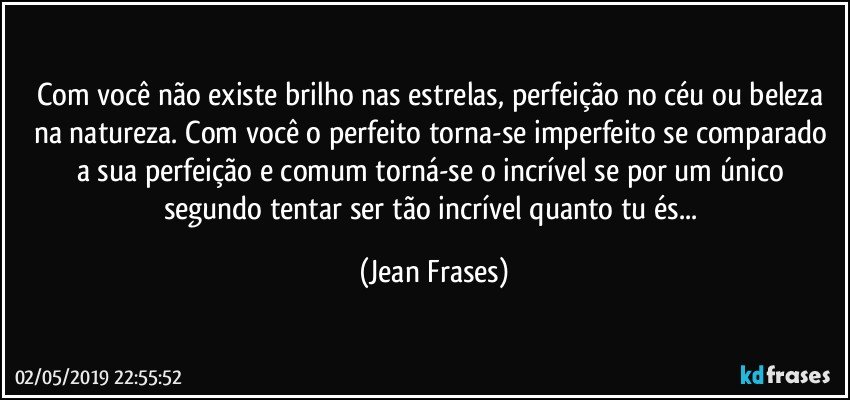 Com você não existe brilho nas estrelas, perfeição no céu ou beleza na natureza. Com você o perfeito torna-se imperfeito se comparado a sua perfeição e comum torná-se o incrível se por um único segundo tentar ser tão incrível quanto tu és... (Jean Frases)