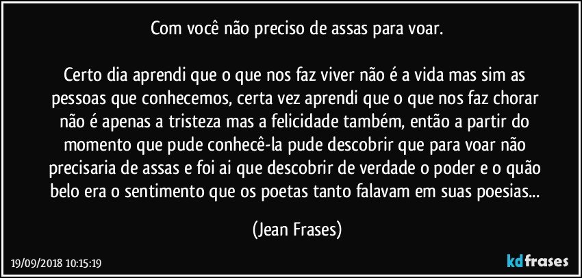 Com você não preciso de assas para voar.

Certo dia aprendi que o que nos faz viver não é a vida mas sim as pessoas que conhecemos, certa vez aprendi que o que nos faz chorar não é apenas a tristeza mas a felicidade também, então a partir do momento que pude conhecê-la pude descobrir que para voar não precisaria de assas e foi ai que descobrir de verdade o poder e o quão belo era o sentimento que os poetas tanto falavam em suas poesias... (Jean Frases)