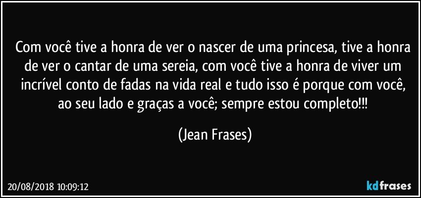 Com você tive a honra de ver o nascer de uma princesa, tive a honra de ver o cantar de uma sereia, com você tive a honra de viver um incrível conto de fadas na vida real e tudo isso é porque com você, ao seu lado e graças a você; sempre estou completo!!! (Jean Frases)