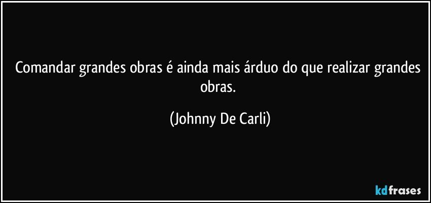 Comandar grandes obras é ainda mais árduo do que realizar grandes obras. (Johnny De Carli)