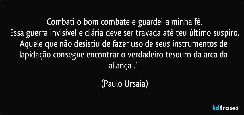 Combati o bom combate e guardei a minha fé.
Essa guerra invisível e diária deve ser travada até teu último suspiro.
Aquele que não desistiu de fazer uso de seus instrumentos de lapidação consegue encontrar o verdadeiro tesouro da arca da aliança .'. (Paulo Ursaia)