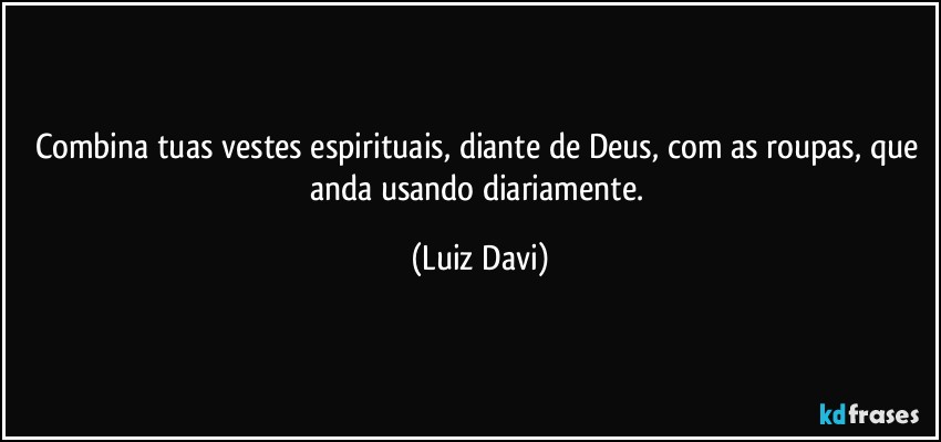 Combina tuas vestes espirituais, diante de Deus, com as roupas, que anda usando diariamente. (Luiz Davi)