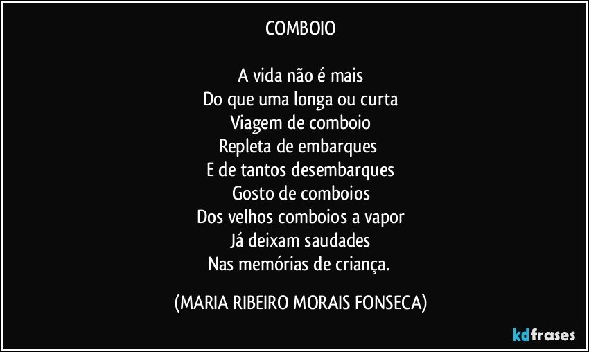 COMBOIO

A vida não é mais
Do que uma longa ou curta
Viagem de comboio
Repleta de embarques 
E de tantos desembarques
Gosto de comboios
Dos velhos comboios a vapor
Já deixam saudades
Nas memórias de criança. (MARIA RIBEIRO MORAIS FONSECA)