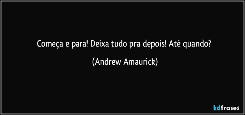 Começa e para! Deixa tudo pra depois! Até quando? (Andrew Amaurick)