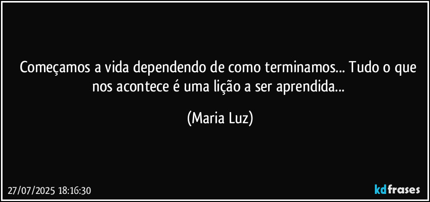 Começamos a vida dependendo de como terminamos... Tudo o que nos acontece é uma lição a ser aprendida... (Maria Luz)