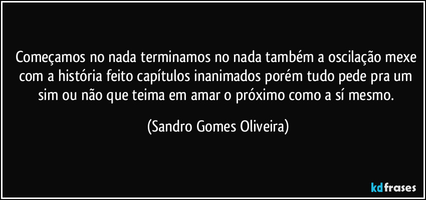 Começamos no nada terminamos no nada também a oscilação mexe com a história feito capítulos inanimados porém tudo pede pra um sim ou não que teima em amar o próximo como a sí mesmo. (Sandro Gomes Oliveira)