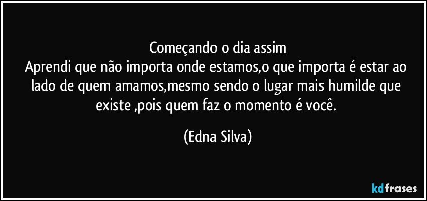 Começando o dia assim
Aprendi que não importa onde estamos,o que importa é estar ao lado de quem amamos,mesmo sendo o lugar mais humilde que existe ,pois quem faz o momento é você. (Edna Silva)