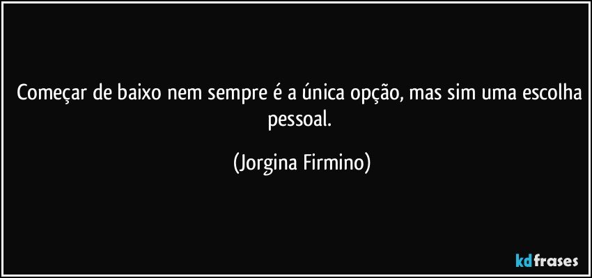Começar de baixo nem sempre é a única opção, mas sim uma escolha pessoal. (Jorgina Firmino)