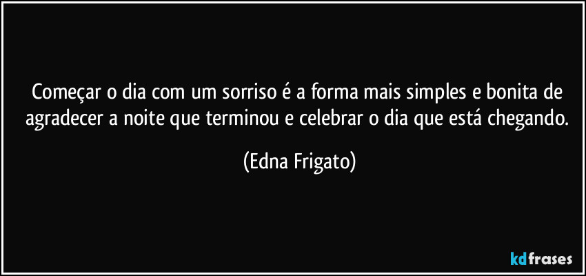 Começar o dia com um sorriso é a forma mais simples e bonita de agradecer a noite que terminou e celebrar o dia que está chegando. (Edna Frigato)