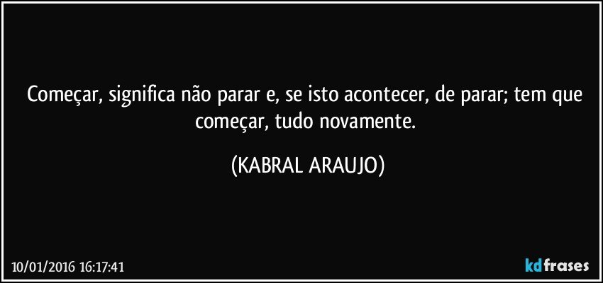 Começar, significa não parar e, se isto acontecer, de parar; tem que começar, tudo novamente. (KABRAL ARAUJO)